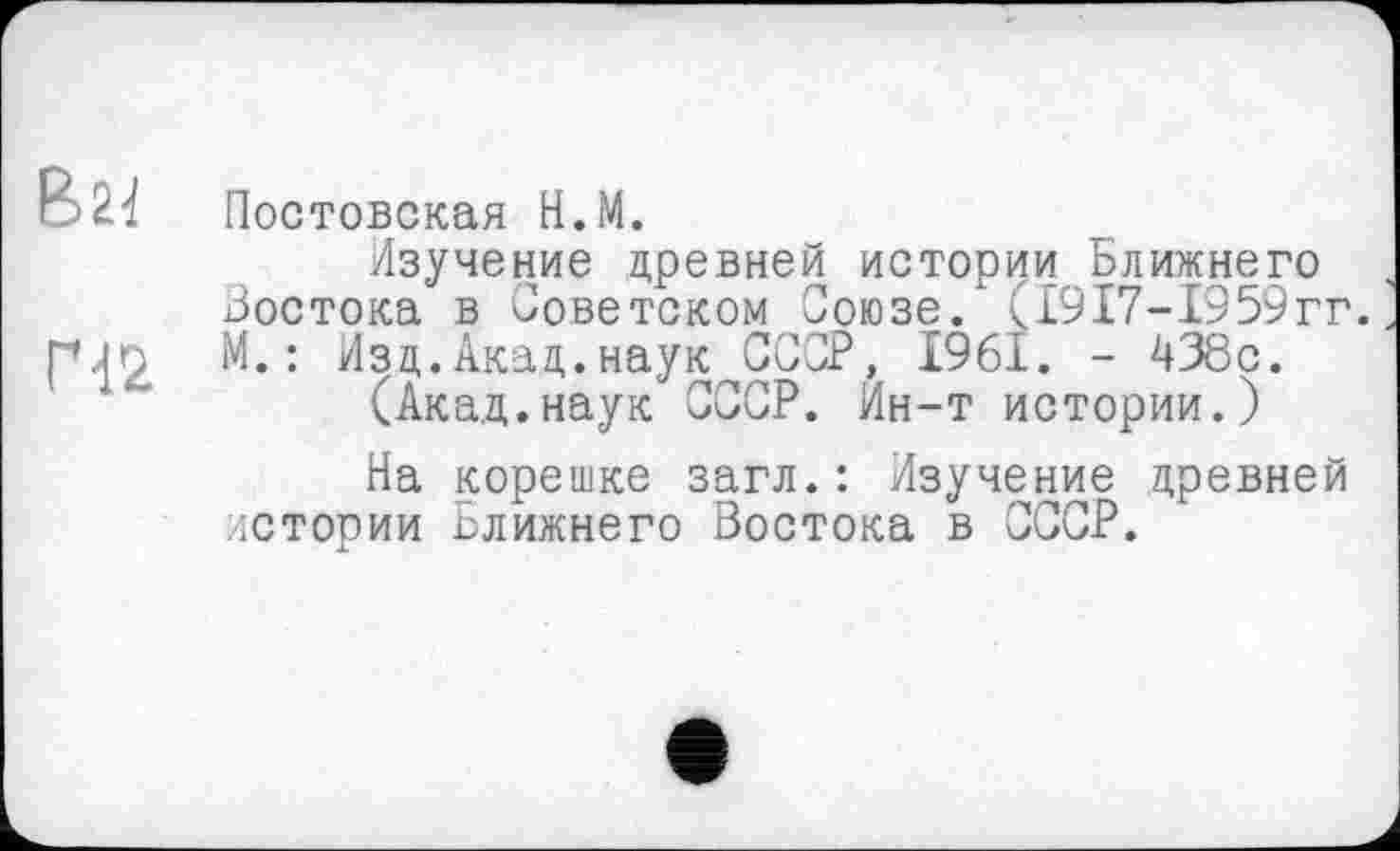 ﻿В24
ГЧ2
Постовская Н.М.
Изучение древней истории Ближнего Востока в Советском Союзе. (1917-1959гг. М.: Изд.Акад.наук СССР, 1961. - 438с.
(Акад.наук СССР. Ин-т истории.)
На корешке загл.: Изучение древней истории Ближнего Востока в СССР.